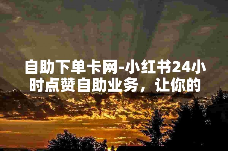 自助下单卡网-小红书24小时点赞自助业务，让你的内容瞬间火爆。