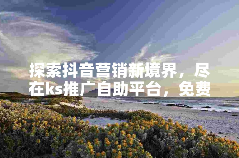 探索抖音营销新境界，尽在ks推广自助平台，免费业务领取，助力品牌飞跃。