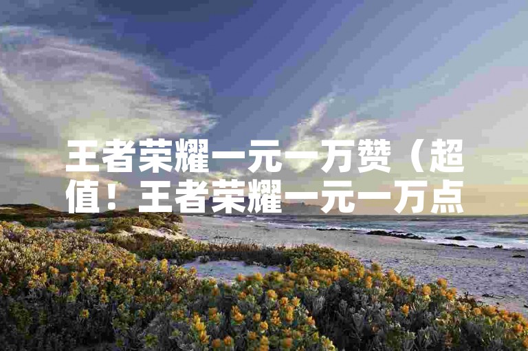 王者荣耀一元一万赞（超值！王者荣耀一元一万点赞）