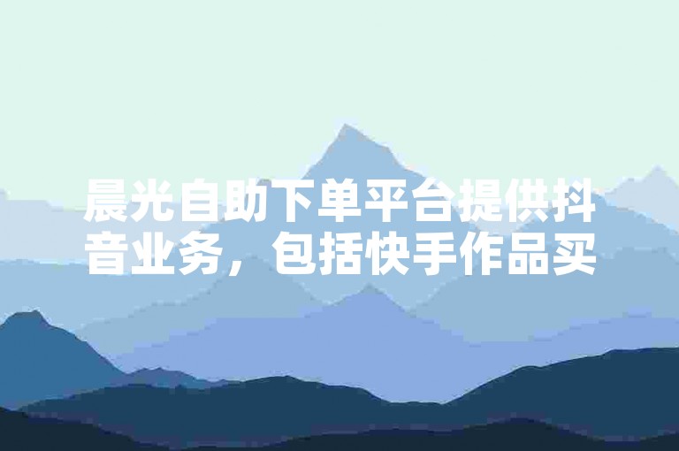晨光自助下单平台提供抖音业务，包括快手作品买点赞服务。