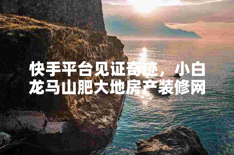 快手平台见证奇迹，小白龙马山肥大地房产装修网站粉丝飙升至百万大关！