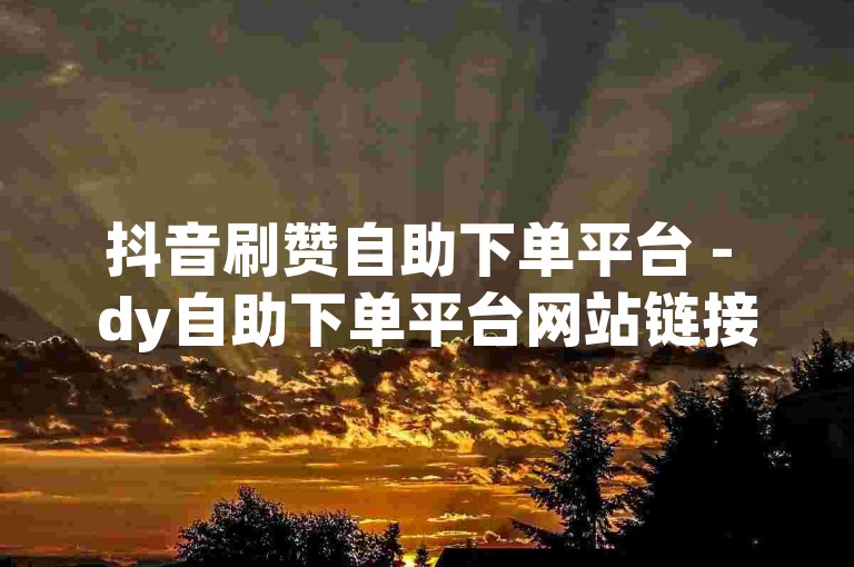 抖音刷赞自助下单平台 - dy自助下单平台网站链接
