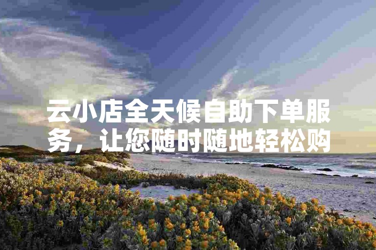 云小店全天候自助下单服务，让您随时随地轻松购物。