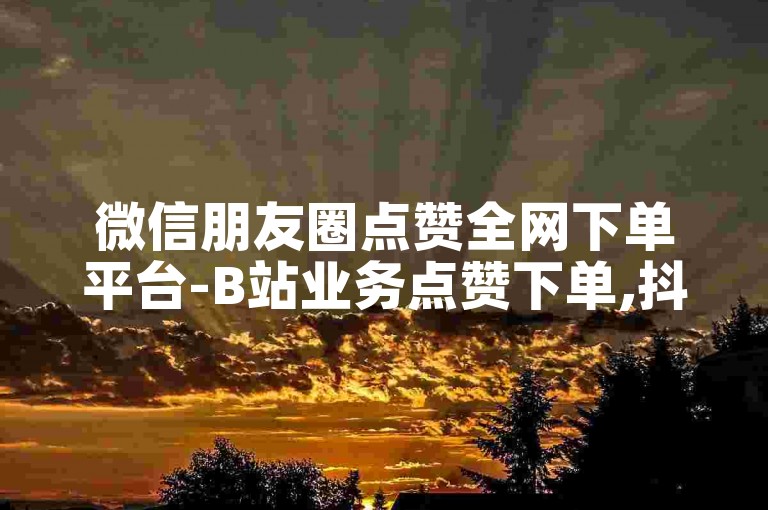 微信朋友圈点赞全网下单平台-B站业务点赞下单,抖音点赞网址最低秒到账。
