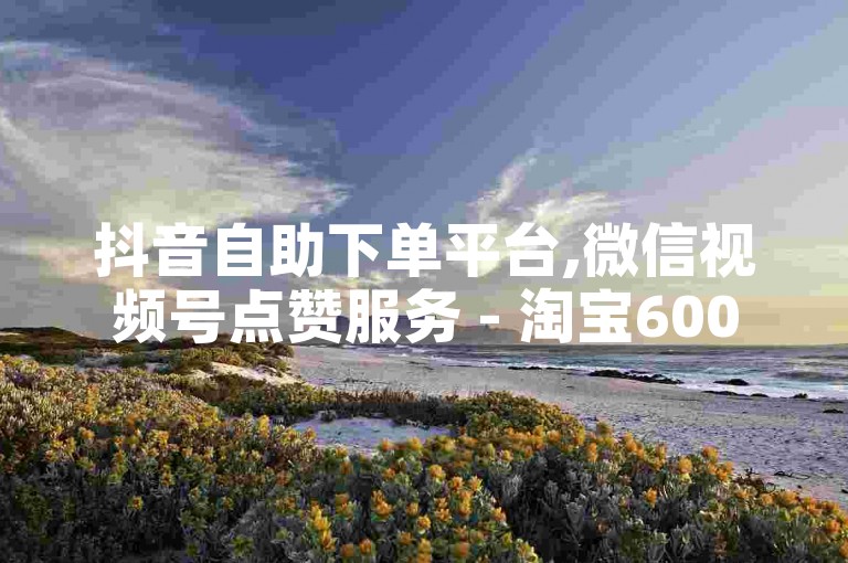抖音自助下单平台,微信视频号点赞服务 - 淘宝600元砍价要多少人帮忙 - 抖音快速吸粉工具