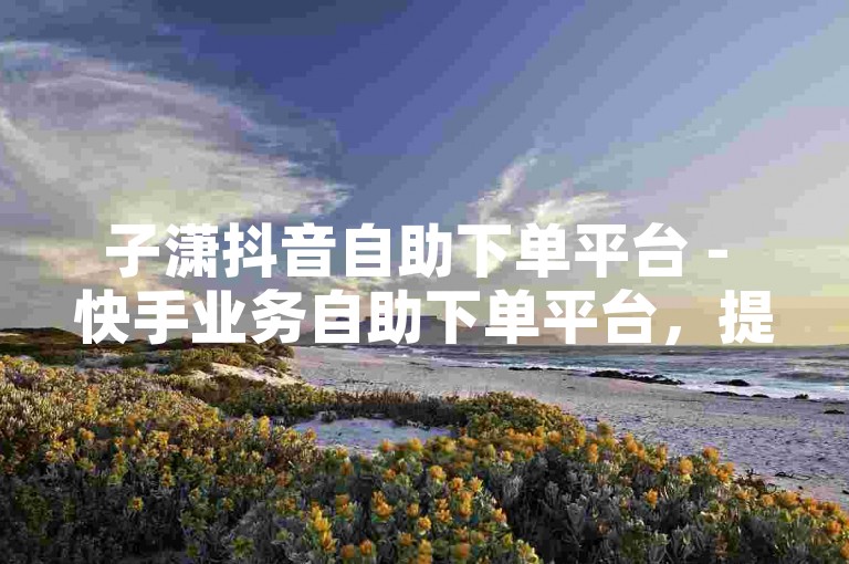 子潇抖音自助下单平台 - 快手业务自助下单平台，提供便捷的在线微信支付方式。