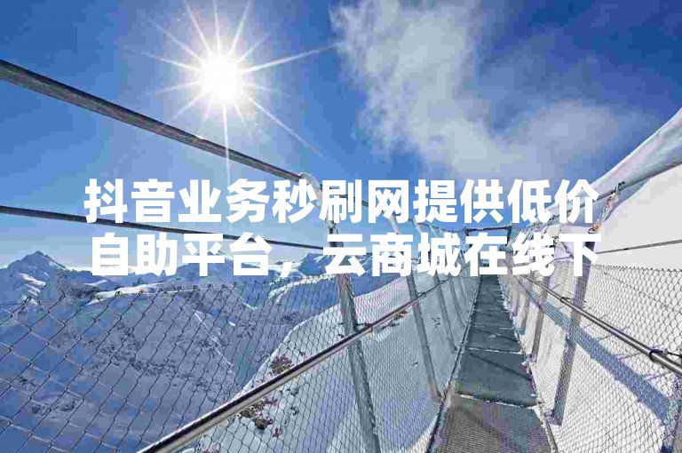 抖音业务秒刷网提供低价自助平台，云商城在线下单服务，同时涵盖QQ业务。