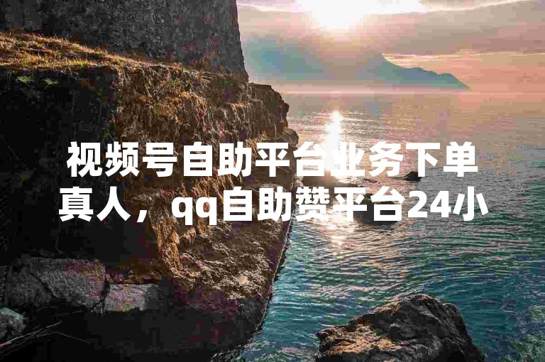 视频号自助平台业务下单真人，qq自助赞平台24小时发货。