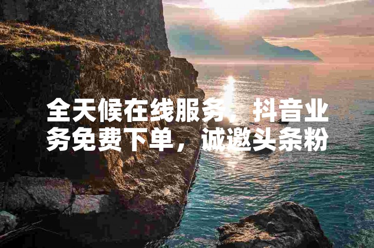全天候在线服务，抖音业务免费下单，诚邀头条粉丝体验。