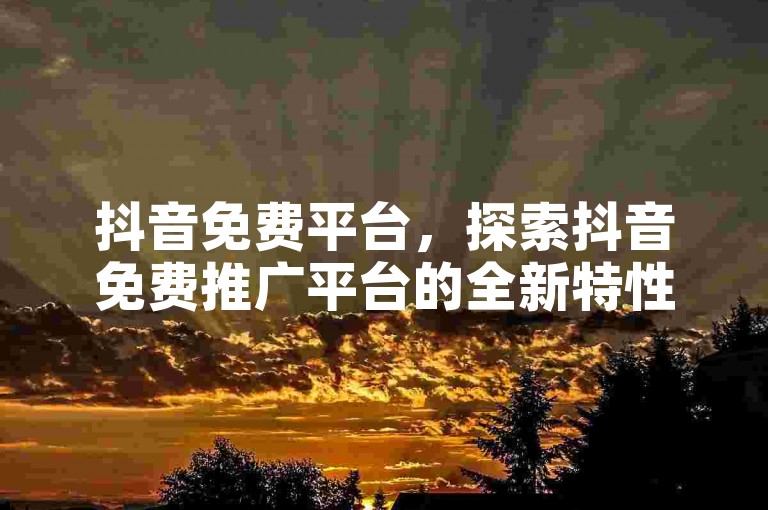 抖音免费平台，探索抖音免费推广平台的全新特性与策略。