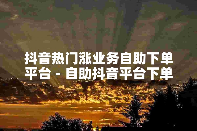 抖音热门涨业务自助下单平台 - 自助抖音平台下单软件有哪些