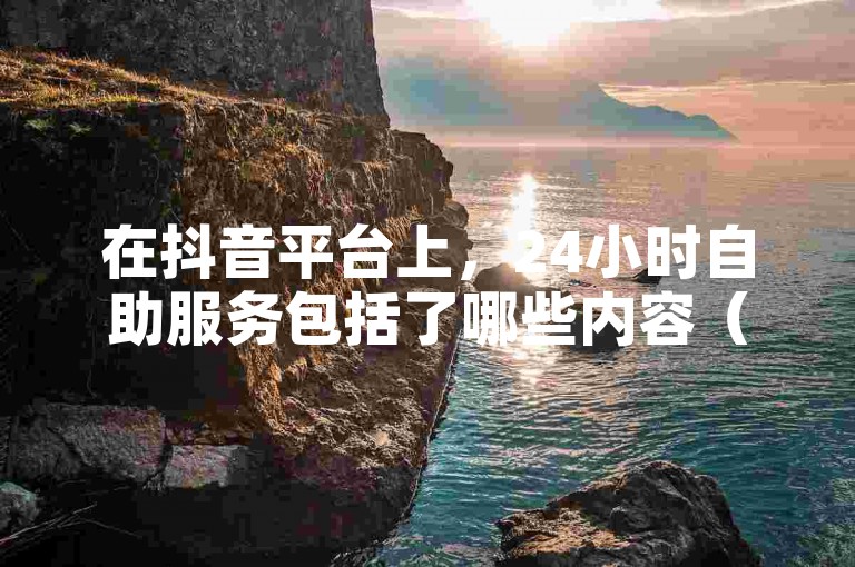 在抖音平台上，24小时自助服务包括了哪些内容（探索抖音全天候自助服务平台的全面解读）？