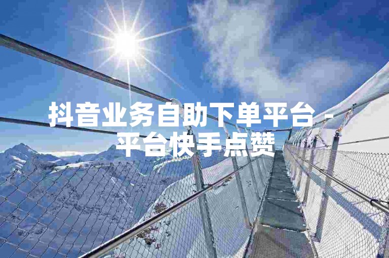 抖音业务自助下单平台 - 平台快手点赞