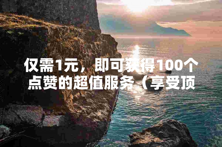 仅需1元，即可获得100个点赞的超值服务（享受顶级优惠，快速获得大量点赞！）