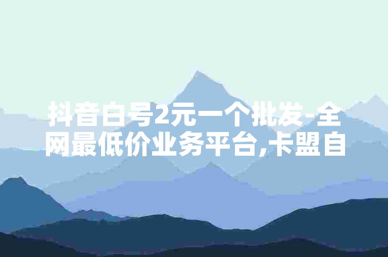 抖音白号2元一个批发-全网最低价业务平台,卡盟自助下单官网