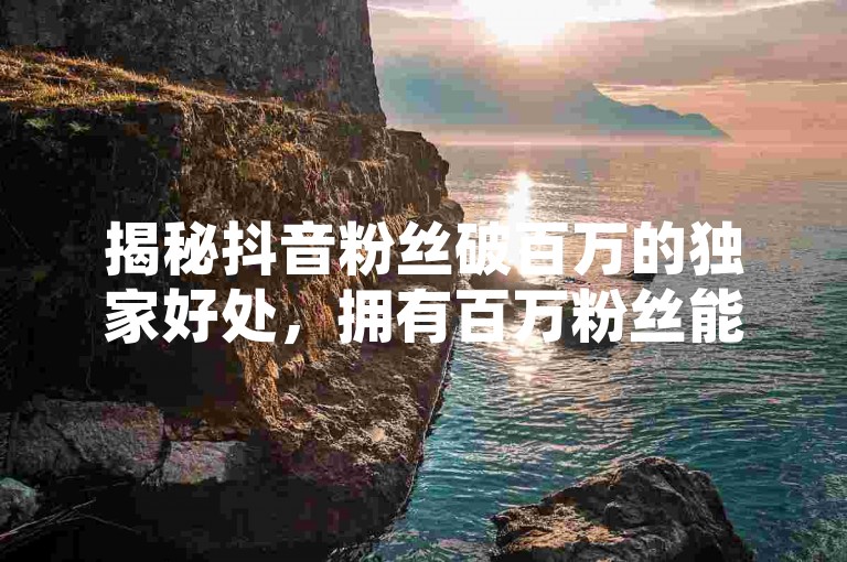 揭秘抖音粉丝破百万的独家好处，拥有百万粉丝能带来哪些独特优势！2025年必备知识。