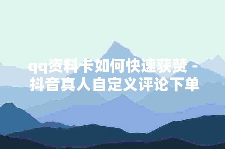 qq资料卡如何快速获赞 - 抖音真人自定义评论下单，通过这种方式可以有效提升QQ资料卡的曝光度和人气。