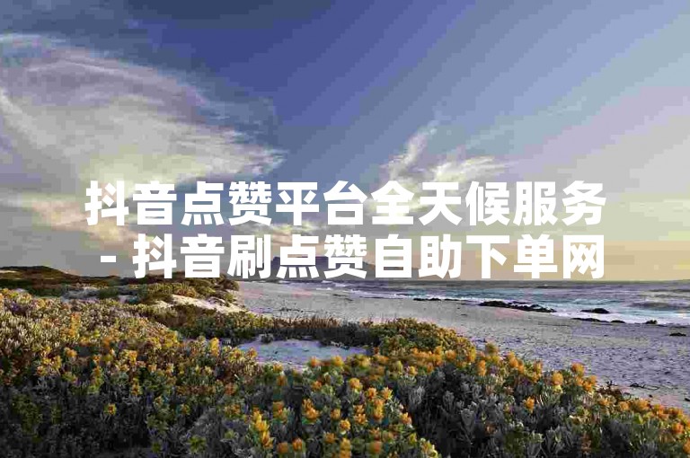 抖音点赞平台全天候服务 - 抖音刷点赞自助下单网站