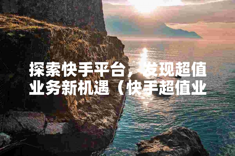 探索快手平台，发现超值业务新机遇（快手超值业务—开启经济实惠新篇章）