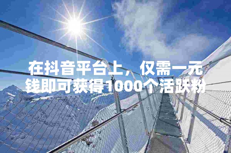 在抖音平台上，仅需一元钱即可获得1000个活跃粉丝的增长服务。
