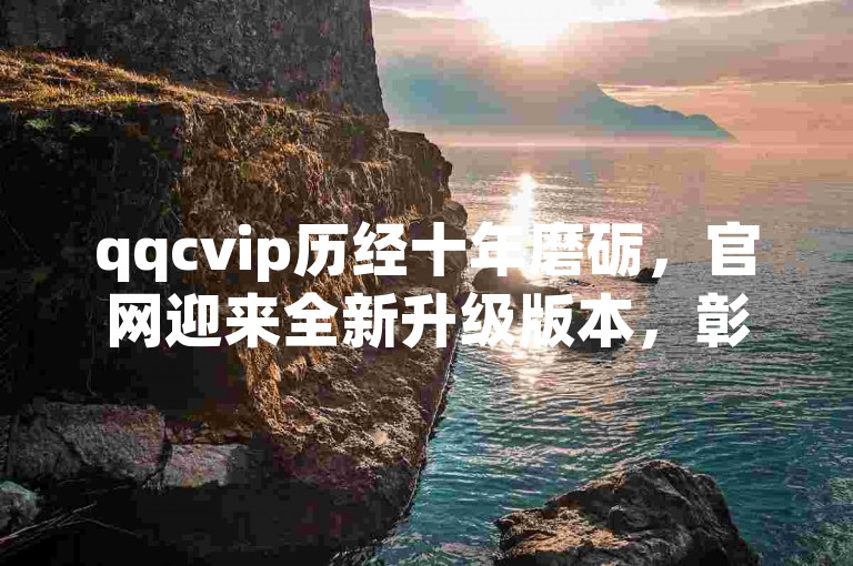 qqcvip历经十年磨砺，官网迎来全新升级版本，彰显其十年发展的辉煌历程。