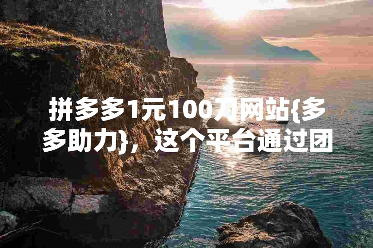拼多多1元100刀网站{多多助力}，这个平台通过团购和互助砍价的方式，让用户以极低的价格购买到心仪的商品。