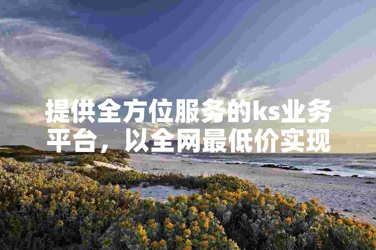 提供全方位服务的ks业务平台，以全网最低价实现ks刷浏览的自助下单功能。