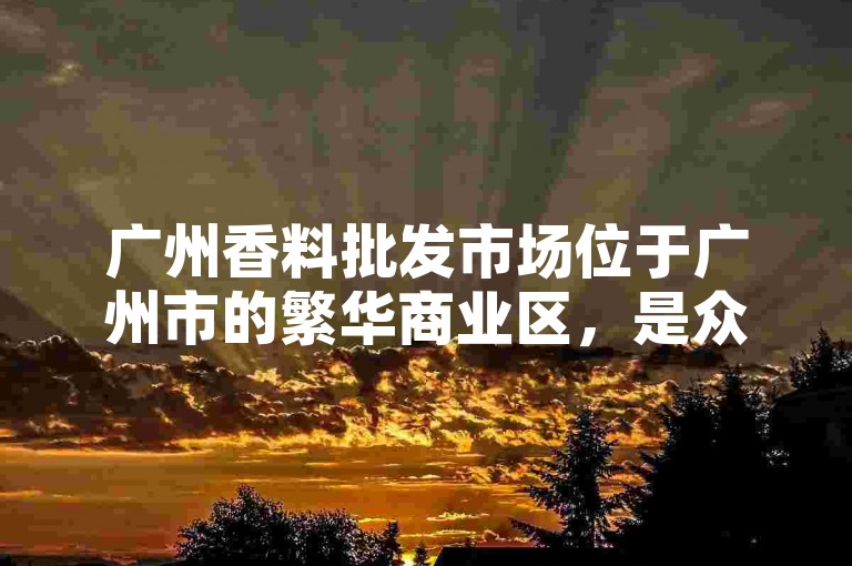 广州香料批发市场位于广州市的繁华商业区，是众多商家和采购者的理想选择。