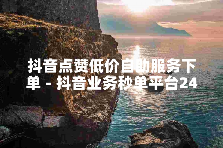 抖音点赞低价自助服务下单 - 抖音业务秒单平台24小时自助下单服务免费