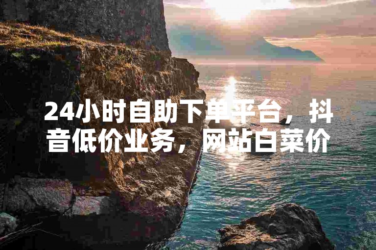 24小时自助下单平台，抖音低价业务，网站白菜价。