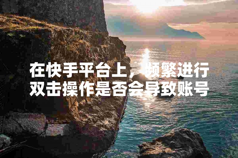 在快手平台上，频繁进行双击操作是否会导致账号被限流？