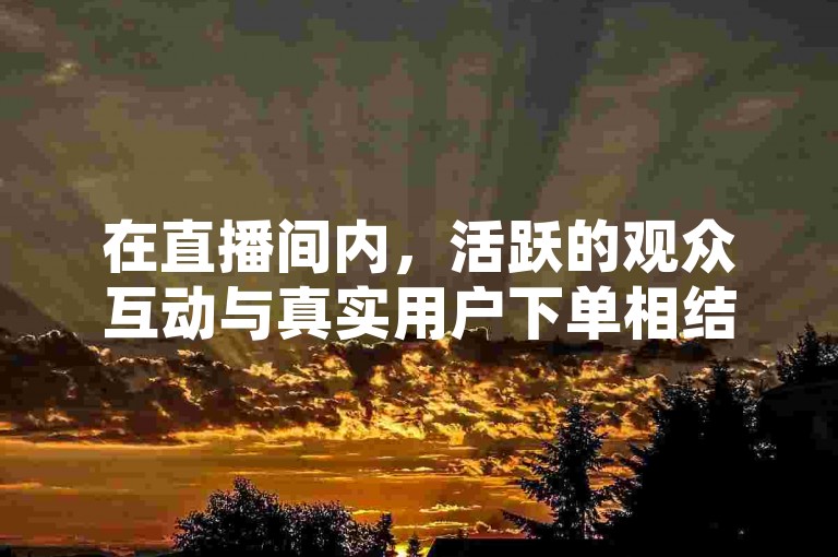 在直播间内，活跃的观众互动与真实用户下单相结合，借助抖音这一强大的引流神器应用，可以显著提升直播的人气和销售转化率。