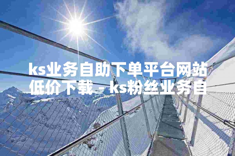 ks业务自助下单平台网站低价下载 - ks粉丝业务自助下单平台子潇