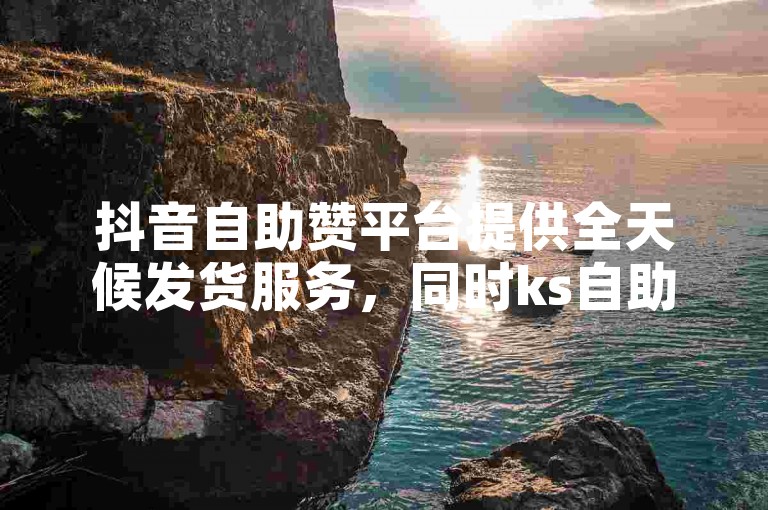 抖音自助赞平台提供全天候发货服务，同时ks自助下单服务平台也支持快手粉丝增长。