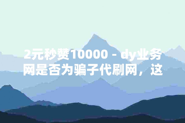 2元秒赞10000 - dy业务网是否为骗子代刷网，这个问题值得深入探讨。