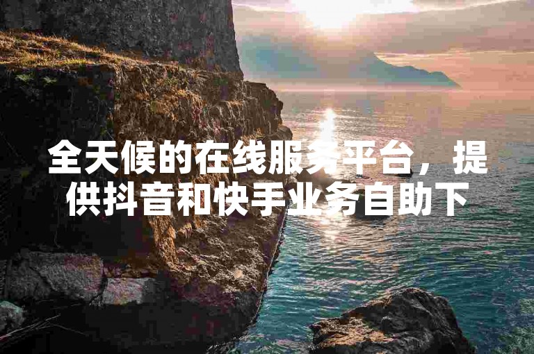 全天候的在线服务平台，提供抖音和快手业务自助下单，确保您的需求随时得到满足。