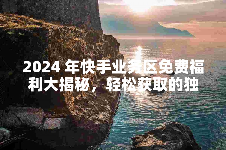 2024 年快手业务区免费福利大揭秘，轻松获取的独家诀窍！