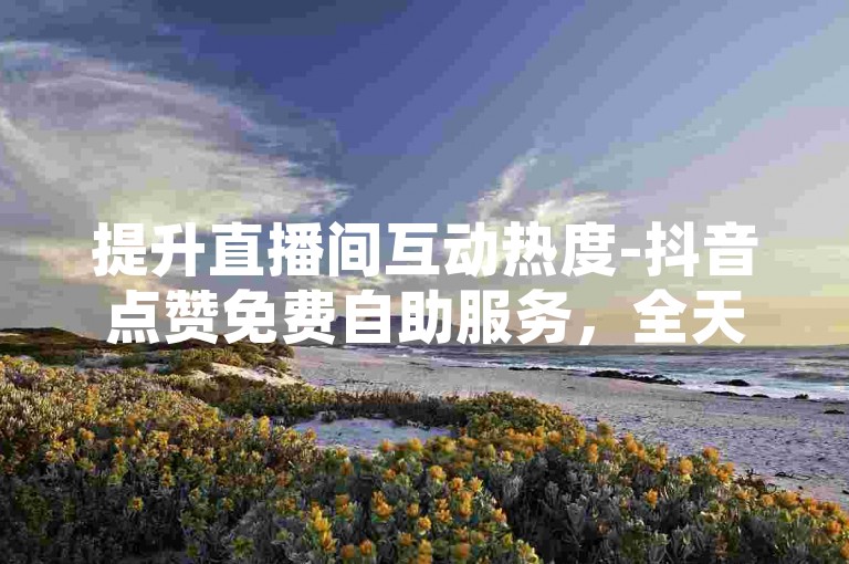 提升直播间互动热度-抖音点赞免费自助服务，全天候自动下单平台。