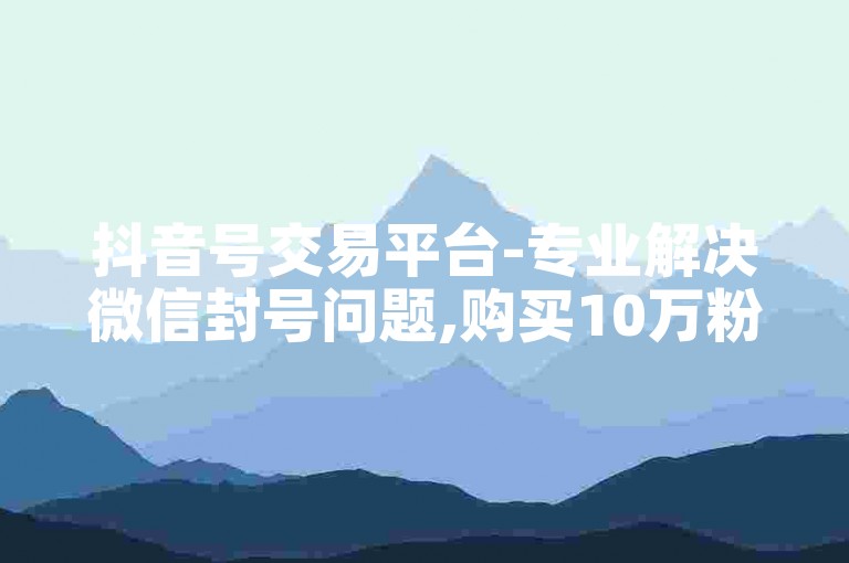 抖音号交易平台-专业解决微信封号问题,购买10万粉丝抖音账号价格咨询。