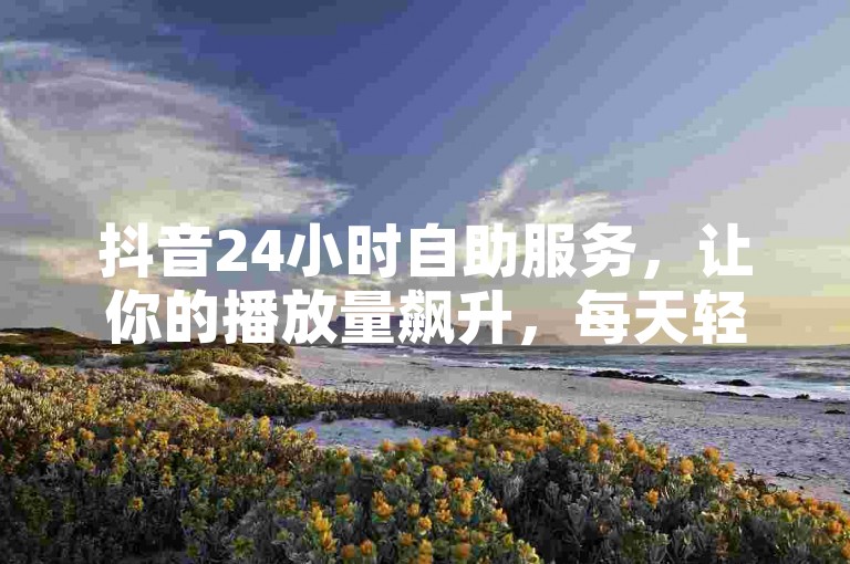 抖音24小时自助服务，让你的播放量飙升，每天轻松获得100000赞 - 快手在线业务，全天候助力你的名片热度！