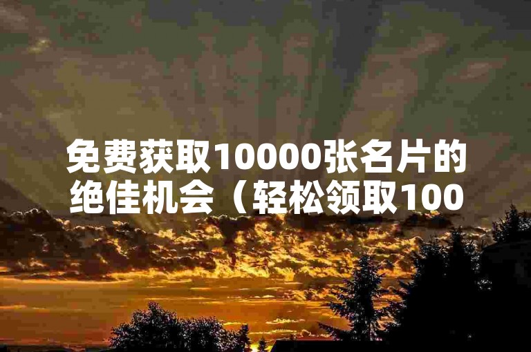 免费获取10000张名片的绝佳机会（轻松领取100000张名片）