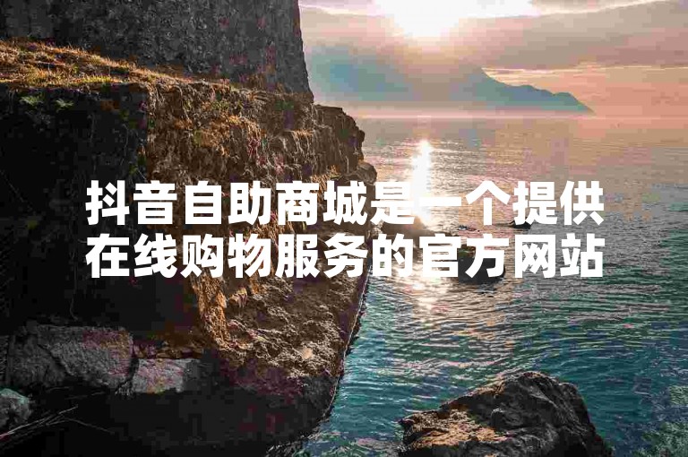抖音自助商城是一个提供在线购物服务的官方网站。