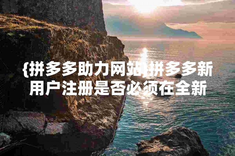 {拼多多助力网站}拼多多新用户注册是否必须在全新的设备上完成？