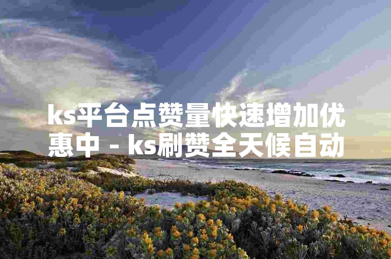 ks平台点赞量快速增加优惠中 - ks刷赞全天候自动服务