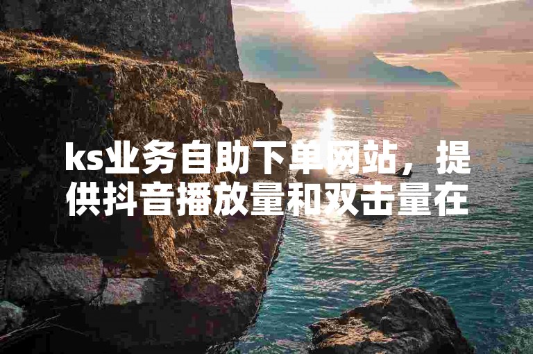 ks业务自助下单网站，提供抖音播放量和双击量在线增长服务。