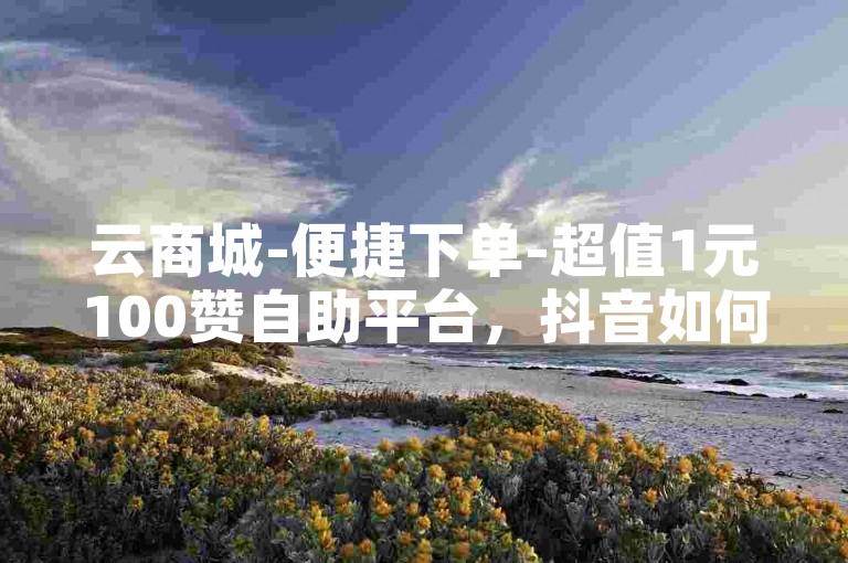 云商城-便捷下单-超值1元100赞自助平台，抖音如何三元获取10000粉丝。