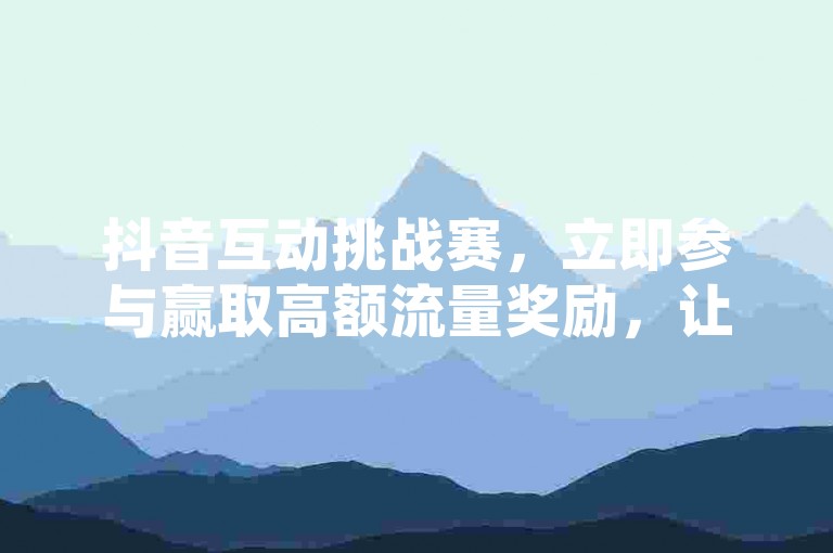 抖音互动挑战赛，立即参与赢取高额流量奖励，让你的视频迅速走红网络。