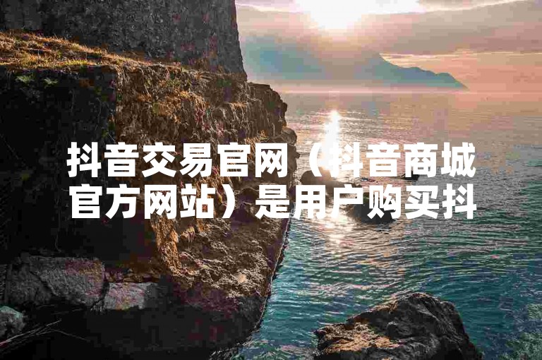 抖音交易官网（抖音商城官方网站）是用户购买抖音平台虚拟商品和服务的官方平台。