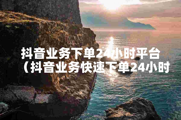 抖音业务下单24小时平台（抖音业务快速下单24小时服务平台）