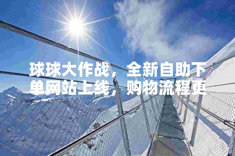 球球大作战，全新自助下单网站上线，购物流程更加顺畅。